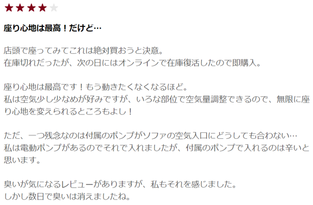 無印良品　空気でできたソファ　口コミ2
座り心地最高！だけど…
お店で試しに座ってみて、これは絶対に買おう！と決意。 その日は、在庫切れでしたが、翌日にはオンラインで復活したので購入しました。 座り心地はもちろん最高。人をだめにするソファの様にもう動きたくなくなるほど。 私は気持ち空気少なめが好みです。しかし、色々な部位で空気量が調節できるので、無限に座り心地を変更できるところも良いポイント！ 一つ残念なのは付属ポンプがソファの空気を入れるバルブにどうしても合わない。私は電動ポンプが家にあったので、それを使いましたが、付属のポンプで入れるのは大変だと思います。 臭いが気になるというレビューもありますが、私も感じました。 しかし数日で臭いは消えました。